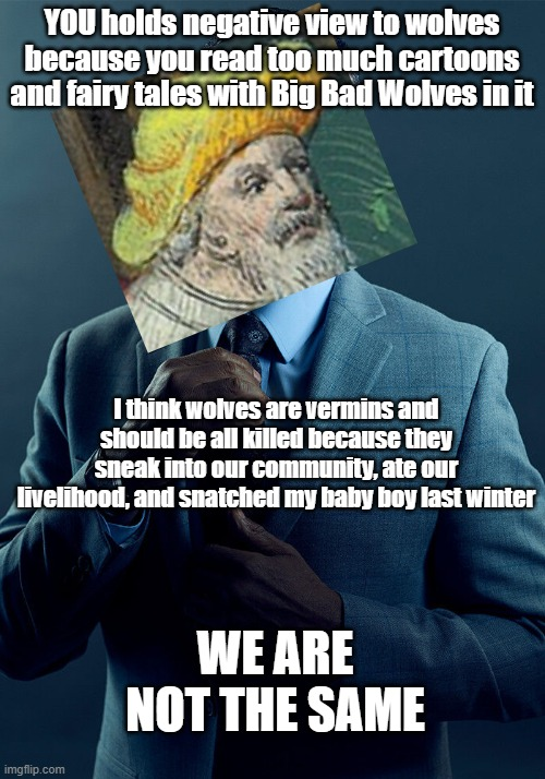 YOU holds negative view to wolves because you read too much cartoons and fairy tales with Big Bad Wolves in it I think wolves are vermins and should be all killed because they sneak into our community, ate our livelihood, and snatched my baby boy last winter imgflip.com WE ARE NOT THE SAME