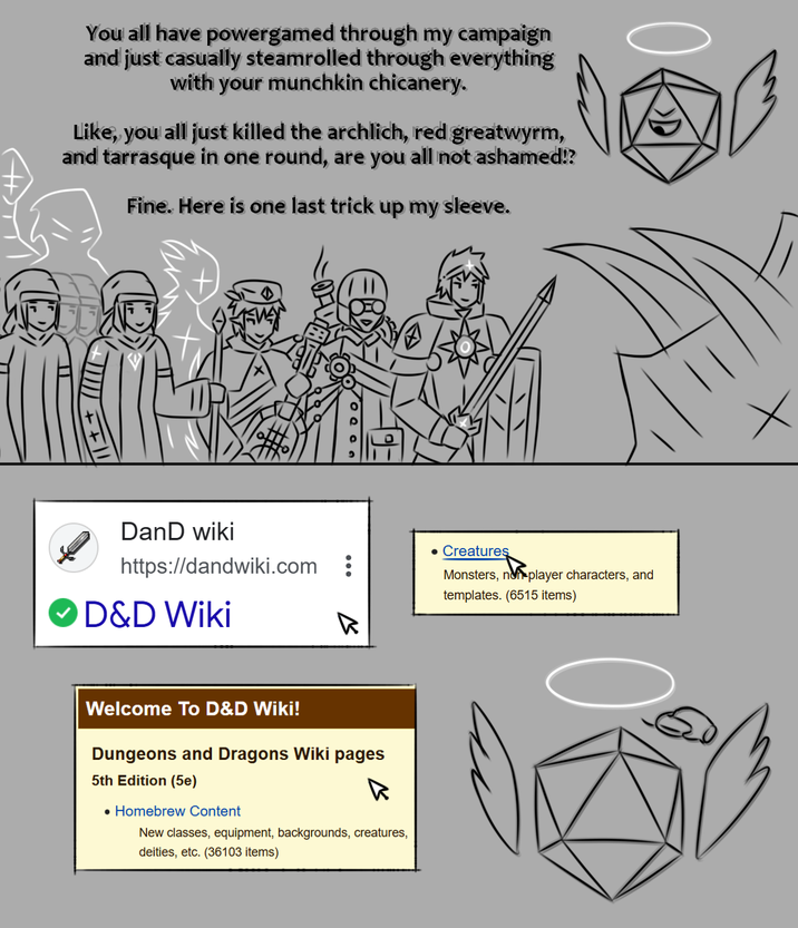 You all have powergamed through my campaign and just casually steamrolled through everything with your munchkin chicanery. Like, you all just killed the archlich, red greatwyrm, and tarrasque in one round, are you all not ashamed!? Fine. Here is one last trick up my sleeve. DanD wiki https://dandwiki.com • Creatures D&D Wiki Welcome To D&D Wiki! Dungeons and Dragons Wiki pages 5th Edition (5e) • Homebrew Content New classes, equipment, backgrounds, creatures, deities, etc. (36103 items) Monsters, no player characters, and templates. (6515 items)