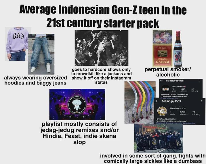 Average Indonesian Gen-Z teen in the GAP 21st century starter pack PERINGATAN Swuja always wearing oversized hoodies and baggy jeans goes to hardcore shows only to crowdkill like a jackass and show it off on their Instagram status GUDANG GARAM perpetual smoker/ alcoholic aliansi208bekasi HELLO LBH SOUTH BEKASI ALIANS BEKASI 11 posts 1,407 followers S KAMI KEBERSAMAAN ADALOMBONGAN +PENGHANCUR KESOMBONGAN www.bekasiraya.com teamngaji2k19 TEAMNGAJI 2K19 0 posts. 5,008 337 following 119 followers following playlist mostly consists of jedag-jedug remixes and/or Hindia, Feast, indie skena slop *ORIGINAL TEAM NGAJI. "pemuda tersesat karena cinta sesaat" #teamngali #magelanggangster #americanstyle involved in some sort of gang, fights with comically large sickles like a dumbass