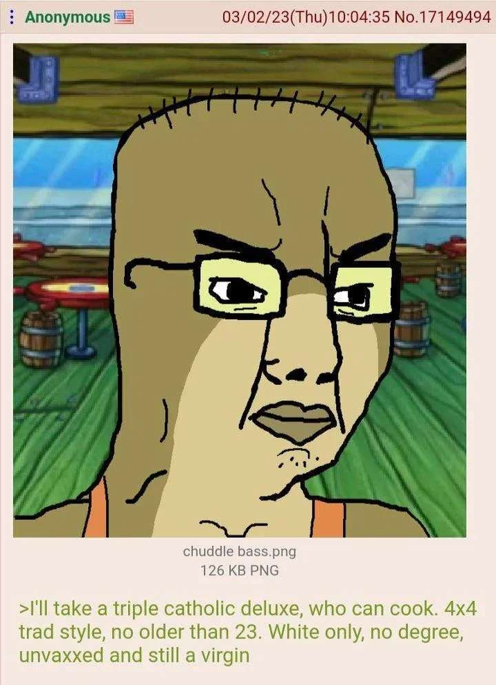 Anonymous 03/02/23(Thu)10:04:35 No.17149494 chuddle bass.png 126 KB PNG >I'll take a triple catholic deluxe, who can cook. 4x4 trad style, no older than 23. White only, no degree, unvaxxed and still a virgin