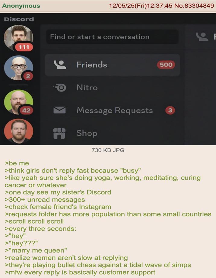 Anonymous Discord 111 42 12/05/25(Fri)12:37:45 No.83304849 Find or start a conversation Friends Nitro Message Requests B Shop 730 KB JPG 500 3 >be me >think girls don't reply fast because "busy" >like yeah sure she's doing yoga, working, meditating, curing cancer or whatever >one day see my sister's Discord >300+ unread messages >check female friend's Instagram >requests folder has more population than some small countries >scroll scroll scroll >every three seconds: >"hey" >"hey???" >"marry me queen" >realize women aren't slow at replying >they're playing bullet chess against a tidal wave of simps >mfw every reply is basically customer support F