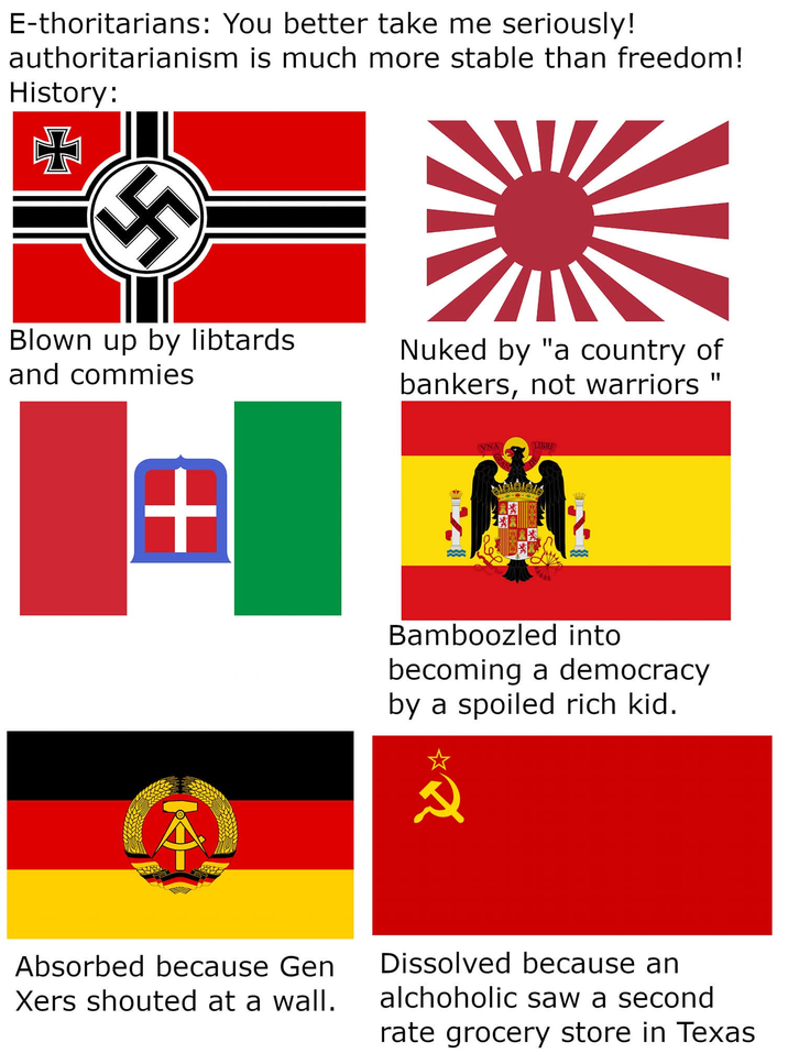 E-thoritarians: You better take me seriously! authoritarianism is much more stable than freedom! History: Blown up by libtards and commies Nuked by "a country of bankers, not warriors + VNA LIBRE Bamboozled into becoming a democracy by a spoiled rich kid. 2 Absorbed because Gen Xers shouted at a wall. Dissolved because an alchoholic saw a second rate grocery store in Texas