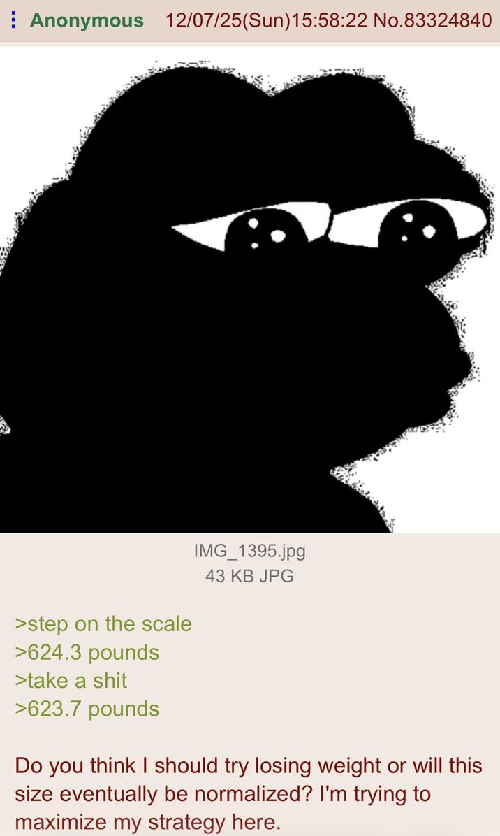 ⠀ Anonymous 12/07/25(Sun)15:58:22 No.83324840 >step on the scale >624.3 pounds >take a s--- >623.7 pounds IMG_1395.jpg 43 KB JPG Do you think I should try losing weight or will this size eventually be normalized? I'm trying to maximize my strategy here.