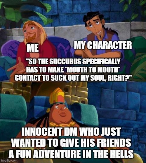ME MY CHARACTER "SO THE SUCCUBUS SPECIFICALLY HAS TO MAKE MOUTH TO MOUTH* CONTACT TO SUCK OUT MY SOUL, RIGHT?" INNOCENT DM WHO JUST WANTED TO GIVE HIS FRIENDS A FUN ADVENTURE IN THE HELLS imgflip.com