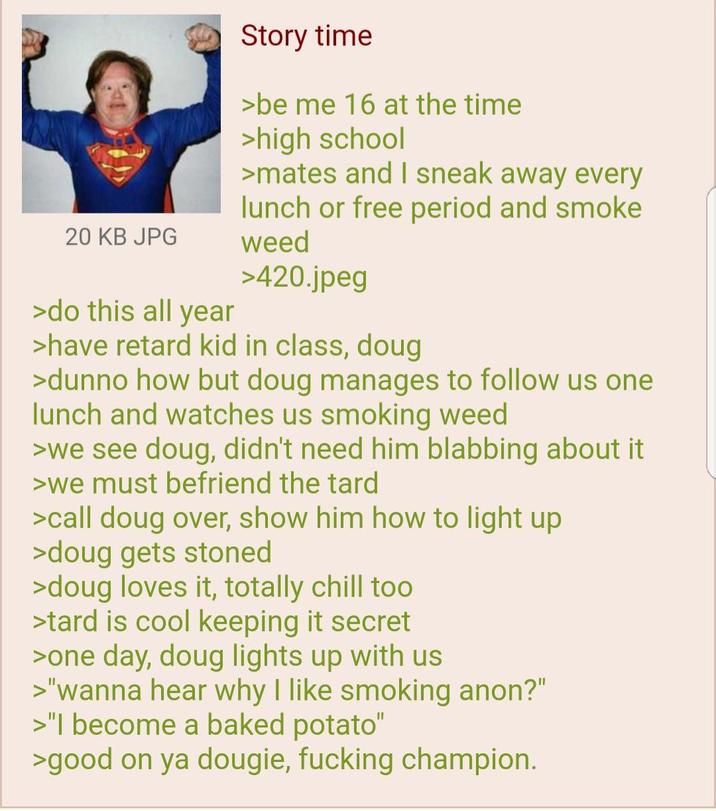 20 KB JPG >do this all year Story time >be me 16 at the time >high school >mates and I sneak away every lunch or free period and smoke weed >420.jpeg >have retard kid in class, doug >dunno how but doug manages to follow us one lunch and watches us smoking weed >we see doug, didn't need him blabbing about it >we must befriend the tard >call doug over, show him how to light up >doug gets stoned >doug loves it, totally chill too >tard is cool keeping it secret >one day, doug lights up with us >"wanna hear why I like smoking anon?" >"I become a baked potato" >good on ya dougie, f------ champion.