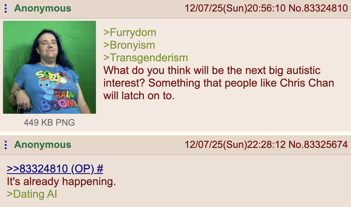 ⠀ Anonymous RAM BOOM 449 KB PNG ⠀ Anonymous >>83324810 (OP) # >Furrydom >Bronyism >Transgenderism 12/07/25(Sun)20:56:10 No.83324810 What do you think will be the next big autistic interest? Something that people like Chris Chan will latch on to. It's already happening. >Dating Al 12/07/25(Sun)22:28:12 No.83325674