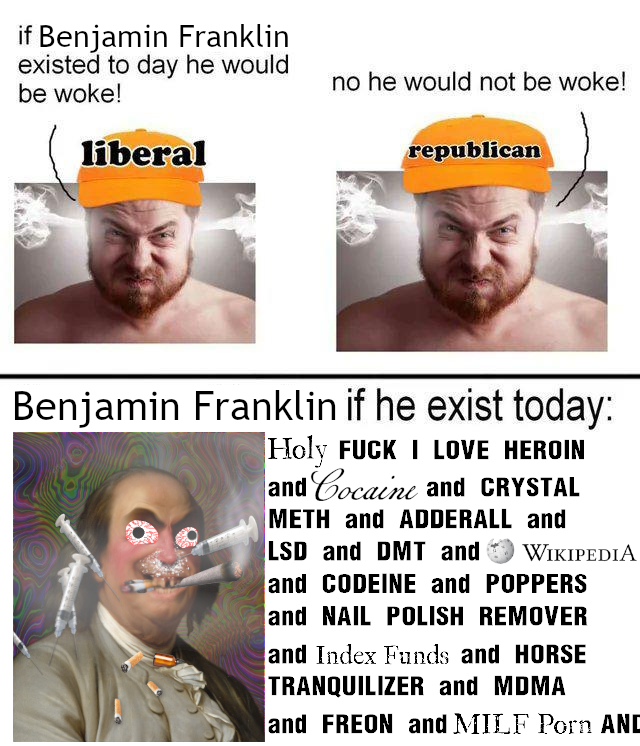 if Benjamin Franklin existed to day he would be woke! liberal no he would not be woke! republican Benjamin Franklin if he exist today: Holy F--- I LOVE HEROIN and Cocaine and CRYSTAL METH and ADDERALL and LSD and DMT and WIKIPEDIA and CODEINE and POPPERS and NAIL POLISH REMOVER and Index Funds and HORSE TRANQUILIZER and MDMA and FREON and MILF P--- AND