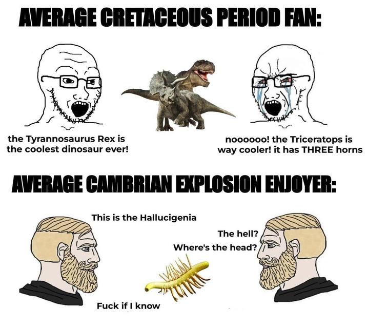 AVERAGE CRETACEOUS PERIOD FAN: the Tyrannosaurus Rex is the coolest dinosaur ever! noooooo! the Triceratops is way cooler! it has THREE horns AVERAGE CAMBRIAN EXPLOSION ENJOYER: This is the Hallucigenia F--- if I know The hell? Where's the head?