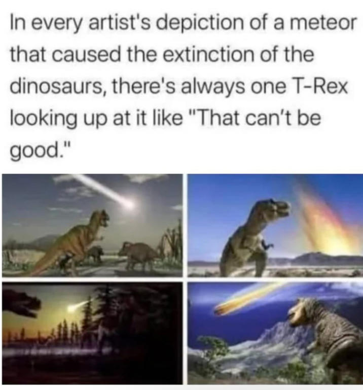 In every artist's depiction of a meteor that caused the extinction of the dinosaurs, there's always one T-Rex looking up at it like "That can't be good."