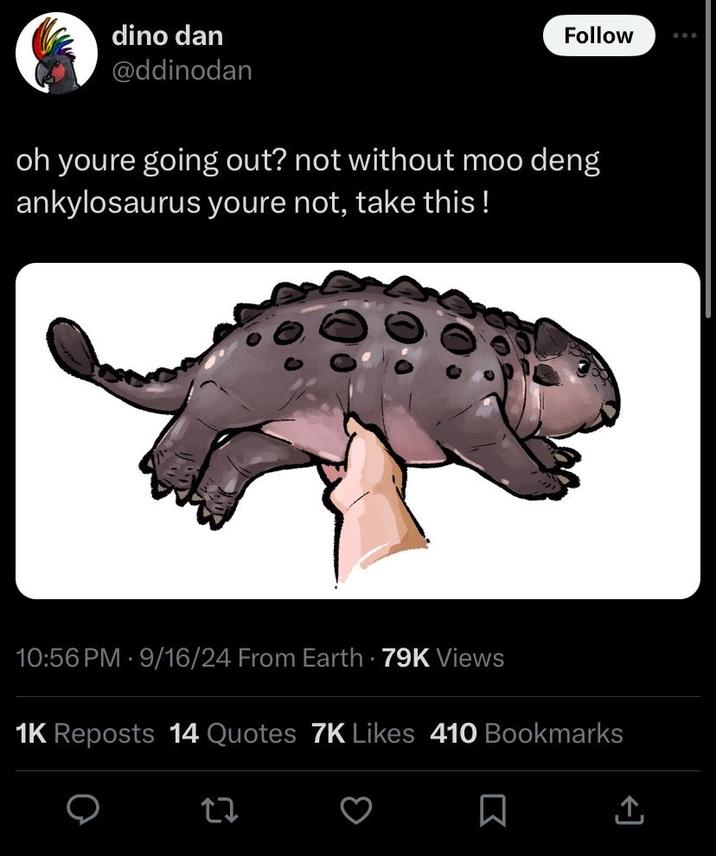 dino dan @ddinodan Follow oh youre going out? not without moo deng ankylosaurus youre not, take this! 10:56 PM - 9/16/24 From Earth 79K Views 1K Reposts 14 Quotes 7K Likes 410 Bookmarks 27 口 企