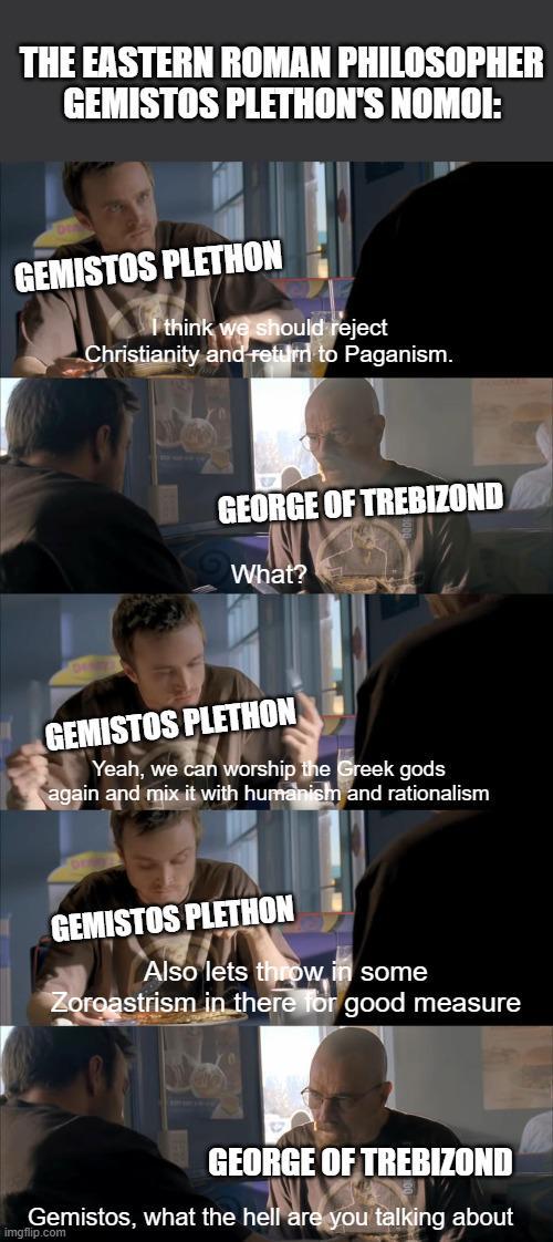 THE EASTERN ROMAN PHILOSOPHER GEMISTOS PLETHON'S NOMOI: GEMISTOS PLETHON I think we should reject Christianity and return to Paganism. GEORGE OF TREBIZOND What? GEMISTOS PLETHON Yeah, we can worship the Greek gods again and mix it with humanism and rationalism GEMISTOS PLETHON Also lets throw in some Zoroastrism in there for good measure GEORGE OF TREBIZOND Gemistos, what the hell are you talking about imgflip.com