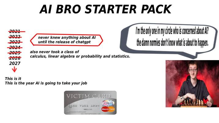 2021 2022 AI BRO STARTER PACK never knew anything about Al until the release of chatgpt 2023- 2024 -2025 also never took a class of 2026 2027 calculus, linear algebra or probability and statistics. I'm the only one in my circle who is concerned about Al? the damn normies don't know what is about to happen. This is it This is the year Al is going to take your job VICTIM CARD Deficit 5150 7101 1234 54784 mm1/13 PREFERBIETA CUSTOMARA www.sherightplanet.com Massa Card