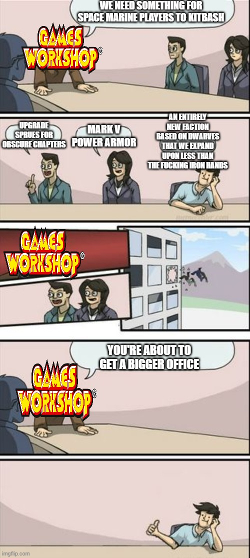 WE NEED SOMETHING FOR SPACE MARINE PLAYERS TO KITBASH GAMES WORKSHOP UPGRADE SPRUES FOR MARK V OBSCURE CHAPTERS POWER ARMOR AN ENTIRELY NEW FACTION BASED ON DWARVES THAT WE EXPAND UPON LESS THAN THE F------ IRON HANDS GAMES WORKSHOP Ⓡ GAMES WORKSHOP imgflip.com YOU'RE ABOUT TO GET A BIGGER OFFICE