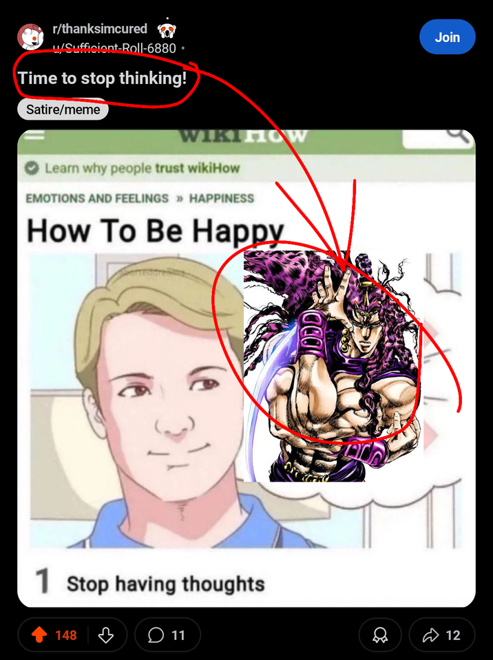 r/thanksimcured u/Sufficient-Roll-6880. Time to stop thinking! Satire/meme WIKIHOW Learn why people trust wikiHow EMOTIONS AND FEELINGS >> HAPPINESS How To Be Happy 1 Stop having thoughts 148 B ○ 11 Join 12