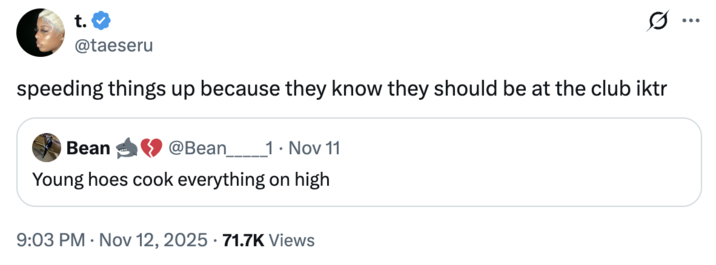 t. @taeseru speeding things up because they know they should be at the club iktr Bean @Bean 1. Nov 11 Young hoes cook everything on high 9:03 PM Nov 12, 2025 71.7K Views ...