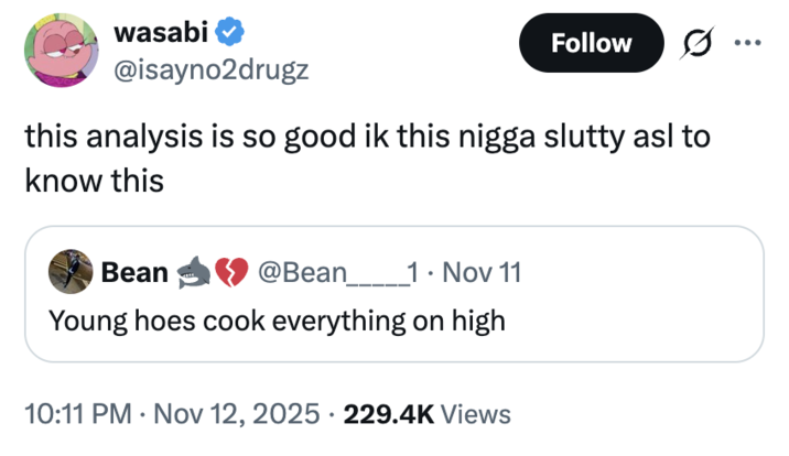 wasabi Follow .. @isayno2drugz this analysis is so good ik this n---- slutty asl to know this Bean @Bean________1 ⚫ Nov 11 Young hoes cook everything on high • 10:11 PM Nov 12, 2025 229.4K Views •