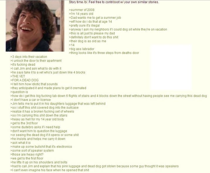 >3 days into their vacation >i unlock the door to their apartment >it's f------ dead >I call Jim and ask what to do with it Story time /b/. Feel free to contriboot w/ your own similar stories. >summer of 2008 >I'm 14 years old >Dad wants me to get a summer job >w-- how do i do that at age 14 >pretty sure it's illegal > anyway I ask my neighbors if I could dog sit while they're on vacation >this is all just to please my dad >definitely don't want to do this s--- >their dog is as old as me >14 >big ass labrador >thing looks like it's three steps from deaths door >he says take it to a vet who's just down like 4 blocks >THE VET >FOR A DEAD DOG >I tell him how idiotic that sounds >they anticipated it and made plans to get it cremated >question is >how do i get this big f------ lab down 6 flights of stairs and 4 blocks down the street without having people see me carrying this dead dog >I don't have a car or license >Jim tells me to put it in his daughters luggage that was left behind >so i stuff this s--- covered dog into the suitcase >realize it has a broken f------ set of wheels >so i'm carrying this s--- down the stairs >heavy as hell for my 14 year old body >get to the 3rd floor >some dudebro asks if i need help >don't want him to question the luggage >or seeing the dead dog if it opens or some s--- >he insists and helps me carry it down >ask what it is >make up some b------- that it's electronics >some sort of speaker system >those are heavy right? >we get to the first floor >he lifts it up on his shoulders and bolts >had to call Jim and explain that his pink luggage and dead dog got stolen because some guy thought it was speakers >I can't even imagine his face when he opened that s---
