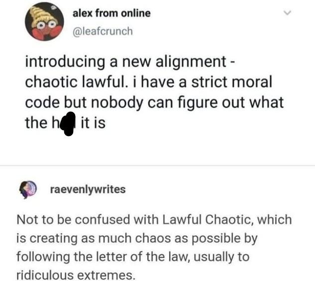 00 alex from online @leafcrunch introducing a new alignment - chaotic lawful. i have a strict moral code but nobody can figure out what the hll it is raevenlywrites Not to be confused with Lawful Chaotic, which is creating as much chaos as possible by following the letter of the law, usually to ridiculous extremes.