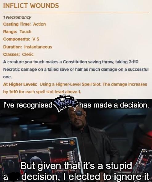 INFLICT WOUNDS 1 Necromancy Casting Time: Action Range: Touch Components: VS Duration: Instantaneous Classes: Cleric A creature you touch makes a Constitution saving throw, taking 2010 Necrotic damage on a failed save or half as much damage on a successful one. At Higher Levels: Using a Higher-Level Spell Slot. The damage increases by 1d10 for each spell slot level above 1. I've recognised has made a decision. But given that it's a stupid a decision, I elected to ignore it imgp.com