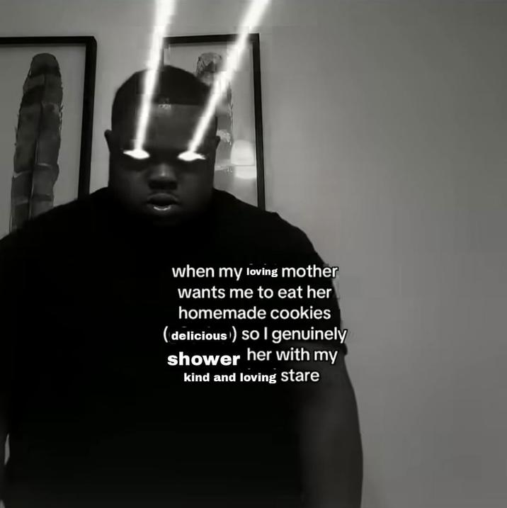 1 when my loving mother wants me to eat her homemade cookies (delicious) so I genuinely shower her with my kind and loving stare