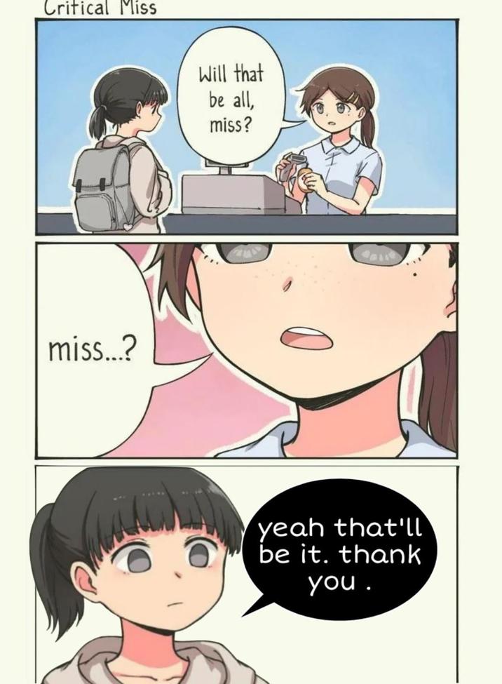 Critical Miss miss...? Will that be all, miss? yeah that'll be it. thank you.