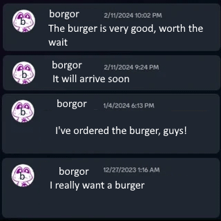 borgor 2/11/2024 10:02 PM The burger is very good, worth the wait borgor 2/11/2024 9:24 PM It will arrive soon borgor 1/4/2024 6:13 PM I've ordered the burger, guys! borgor 12/27/2023 1:16 AM I really want a burger
