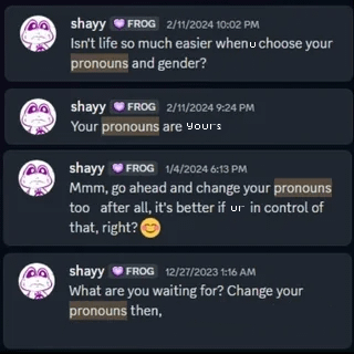 shayy FROG 2/11/2024 10:02 PM Isn't life so much easier whenu choose your pronouns and gender? shayy FROG 2/11/2024 9:24 PM Your pronouns are your's shayy FROG 1/4/2024 6:13 PM Mmm, go ahead and change your pronouns too after all, it's better if ur in control of that, right? shayy FROG 12/27/2023 1:16 AM What are you waiting for? Change your pronouns then,
