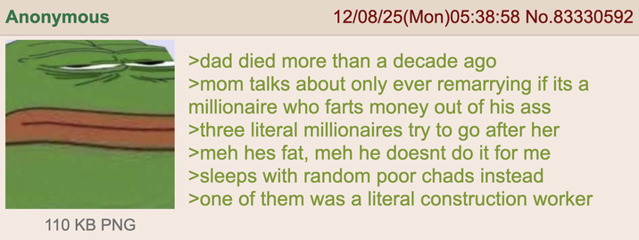 Anonymous 110 KB PNG 12/08/25(Mon)05:38:58 No.83330592 >dad died more than a decade ago >mom talks about only ever remarrying if its a millionaire who farts money out of his ass >three literal millionaires try to go after her >meh hes fat, meh he doesnt do it for me >sleeps with random poor chads instead >one of them was a literal construction worker