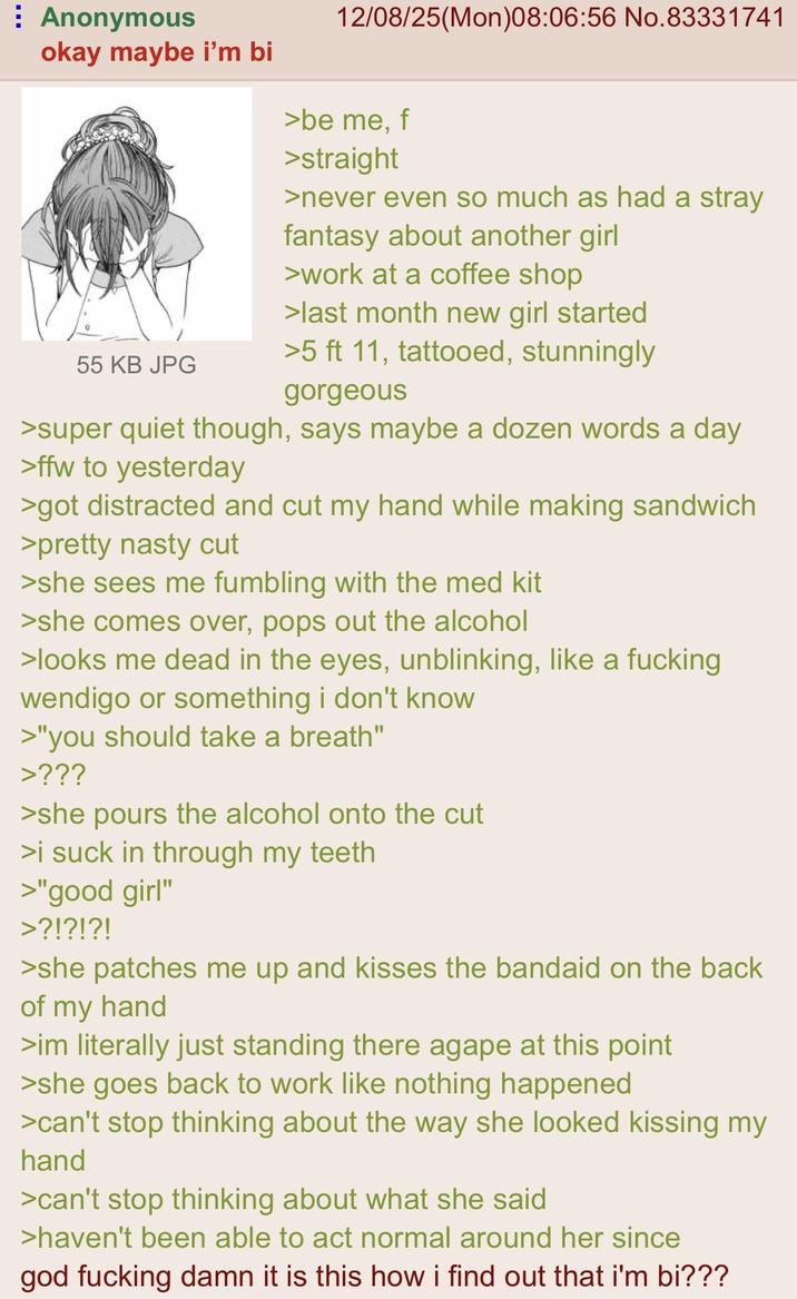 Anonymous okay maybe i'm bi 12/08/25(Mon)08:06:56 No.83331741 >be me, f >straight >never even so much as had a stray fantasy about another girl >work at a coffee shop >last month new girl started 55 KB JPG >5 ft 11, tattooed, stunningly gorgeous >super quiet though, says maybe a dozen words a day >ffw to yesterday >got distracted and cut my hand while making sandwich >pretty nasty cut >she sees me fumbling with the med kit >she comes over, pops out the alcohol >looks me dead in the eyes, unblinking, like a f------ wendigo or something i don't know >"you should take a breath" >??? >she pours the alcohol onto the cut >i suck in through my teeth >"good girl" >?!?!?! >she patches me up and kisses the bandaid on the back of my hand >im literally just standing there agape at this point >she goes back to work like nothing happened >can't stop thinking about the way she looked kissing my hand >can't stop thinking about what she said >haven't been able to act normal around her since god f------ damn it is this how i find out that i'm bi???