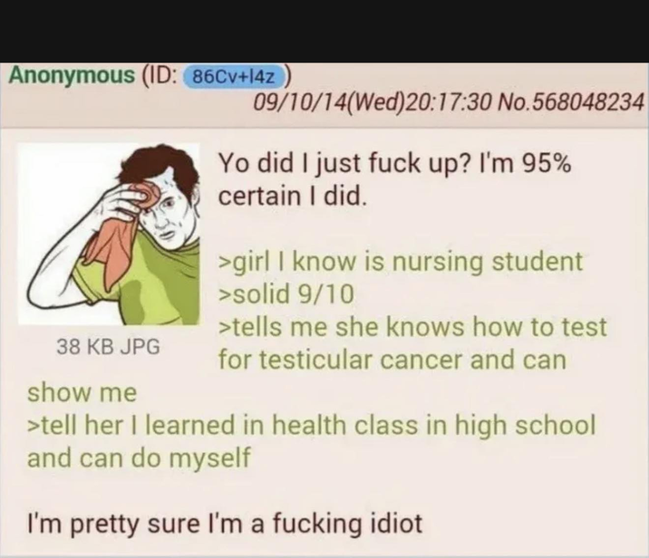 Anonymous (ID: 86Cv+14z 09/10/14(Wed)20:17:30 No.568048234 38 KB JPG show me Yo did I just f--- up? I'm 95% certain I did. >girl I know is nursing student >solid 9/10 >tells me she knows how to test for testicular cancer and can >tell her I learned in health class in high school and can do myself I'm pretty sure I'm a f------ idiot