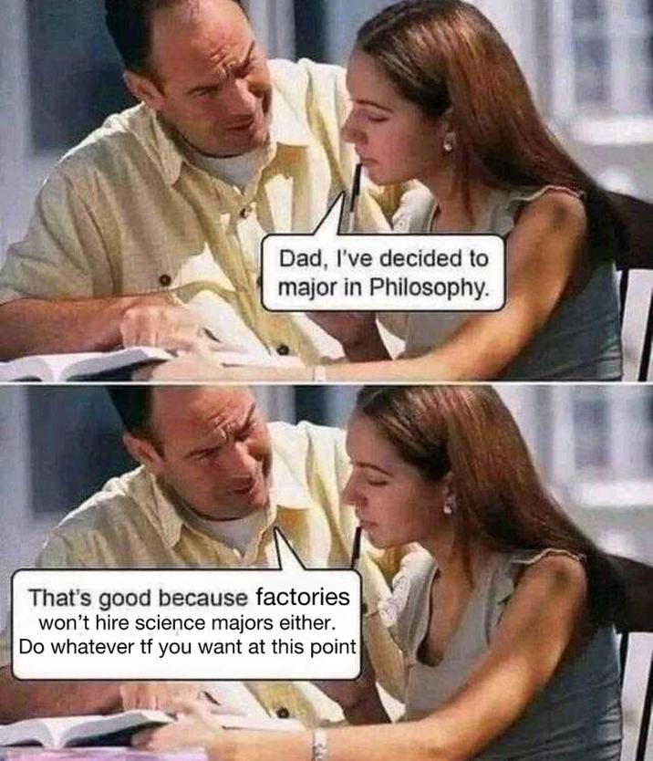 Dad, I've decided to major in Philosophy. That's good because factories won't hire science majors either. Do whatever tf you want at this point