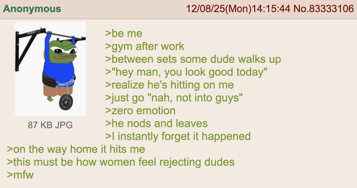 Anonymous 87 KB JPG >be me >gym after work 12/08/25(Mon)14:15:44 No.83333106 >between sets some dude walks up >"hey man, you look good today" >realize he's hitting on me >just go "nah, not into guys" >zero emotion >he nods and leaves >I instantly forget it happened >on the way home it hits me >this must be how women feel rejecting dudes >mfw