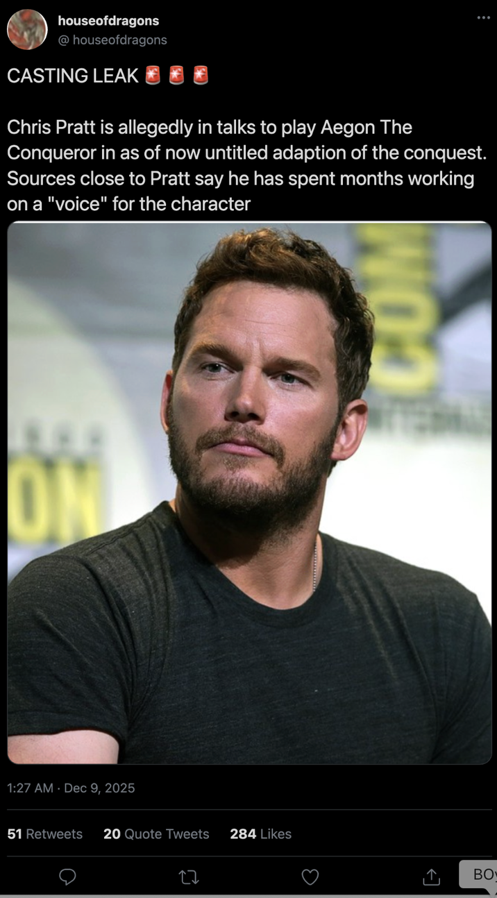 houseofdragons @houseofdragons CASTING LEAK Chris Pratt is allegedly in talks to play Aegon The Conqueror in as of now untitled adaption of the conquest. Sources close to Pratt say he has spent months working on a "voice" for the character ON 1:27 AM Dec 9, 2025 COM 51 Retweets 20 Quote Tweets 284 Likes BO