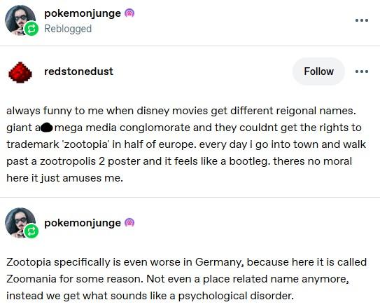 pokemonjunge Reblogged redstonedust Follow always funny to me when disney movies get different reigonal names. giant a mega media conglomorate and they couldnt get the rights to trademark 'zootopia' in half of europe. every day i go into town and walk past a zootropolis 2 poster and it feels like a bootleg. theres no moral here it just amuses me. pokemonjunge Zootopia specifically is even worse in Germany, because here it is called Zoomania for some reason. Not even a place related name anymore, instead we get what sounds like a psychological disorder. 47 1,100 6,054 <]