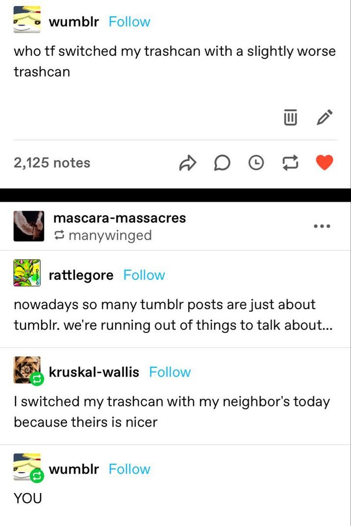 wumblr Follow who tf switched my trashcan with a slightly worse trashcan 2,125 notes ☑ mascara-massacres manywinged rattlegore Follow nowadays so many tumblr posts are just about tumblr. we're running out of things to talk about... Kruskal-Wallis Follow I switched my trashcan with my neighbor's today because theirs is nicer YOU wumblr Follow