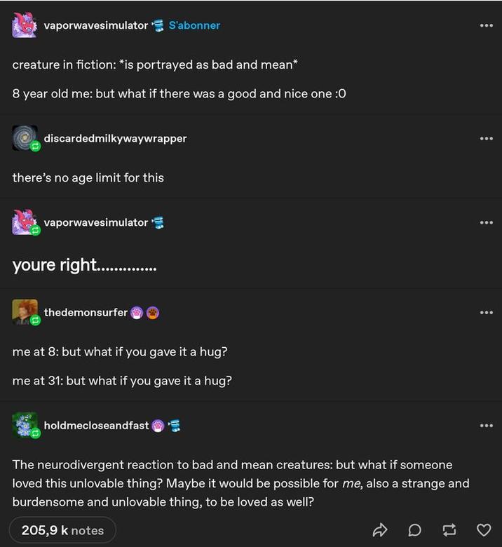 vaporwavesimulator S'abonner creature in fiction: *is portrayed as bad and mean* 8 year old me: but what if there was a good and nice one :O discardedmilkywaywrapper there's no age limit for this vaporwavesimulator youre right............... thedemonsurfer me at 8: but what if you gave it a hug? me at 31: but what if you gave it a hug? holdmecloseandfast The neurodivergent reaction to bad and mean creatures: but what if someone loved this unlovable thing? Maybe it would be possible for me, also a strange and burdensome and unlovable thing, to be loved as well? 205,9 k notes