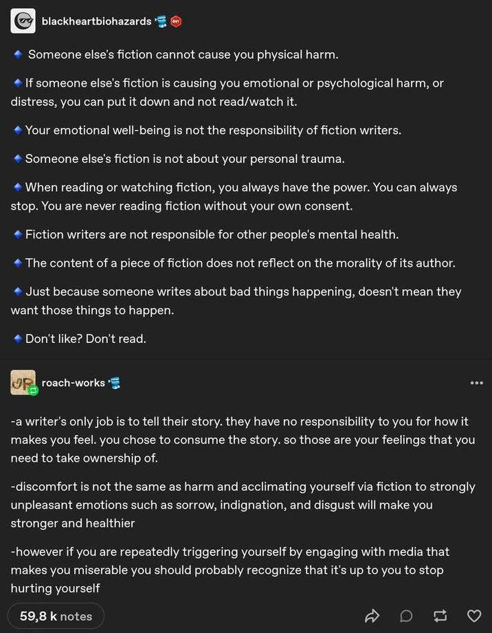 blackheartbiohazards Someone else's fiction cannot cause you physical harm. If someone else's fiction is causing you emotional or psychological harm, or distress, you can put it down and not read/watch it. ◆ Your emotional well-being is not the responsibility of fiction writers. Someone else's fiction is not about your personal trauma. ◆ When reading or watching fiction, you always have the power. You can always stop. You are never reading fiction without your own consent. Fiction writers are not responsible for other people's mental health. The content of a piece of fiction does not reflect on the morality of its author. Just because someone writes about bad things happening, doesn't mean they want those things to happen. Don't like? Don't read. Rroach-works -a writer's only job is to tell their story. they have no responsibility to you for how it makes you feel. you chose to consume the story. so those are your feelings that you need to take ownership of. -discomfort is not the same as harm and acclimating yourself via fiction to strongly unpleasant emotions such as sorrow, indignation, and disgust will make you stronger and healthier -however if you are repeatedly triggering yourself by engaging with media that makes you miserable you should probably recognize that it's up to you to stop hurting yourself 59,8 k notes