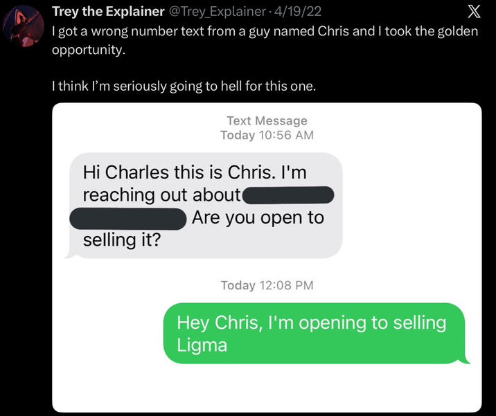 Trey the Explainer @Trey_Explainer • 4/19/22 X I got a wrong number text from a guy named Chris and I took the golden opportunity. I think I'm seriously going to hell for this one. Text Message Today 10:56 AM Hi Charles this is Chris. I'm reaching out about Are you open to selling it? Today 12:08 PM Hey Chris, I'm opening to selling Ligma