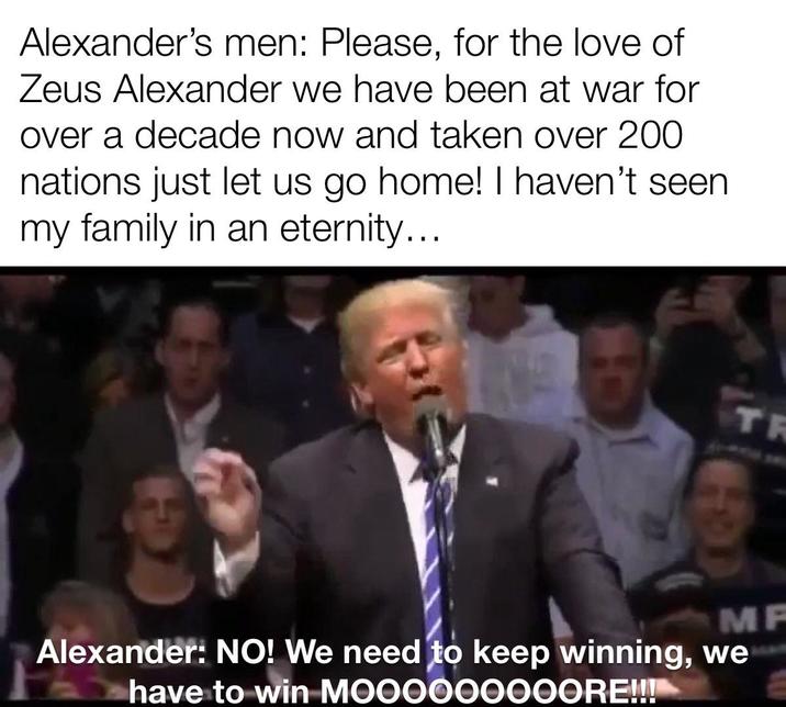Alexander's men: Please, for the love of Zeus Alexander we have been at war for over a decade now and taken over 200 nations just let us go home! I haven't seen my family in an eternity... TR MP Alexander: NO! We need to keep winning, we have to win MOOOOOOOOORE!!!