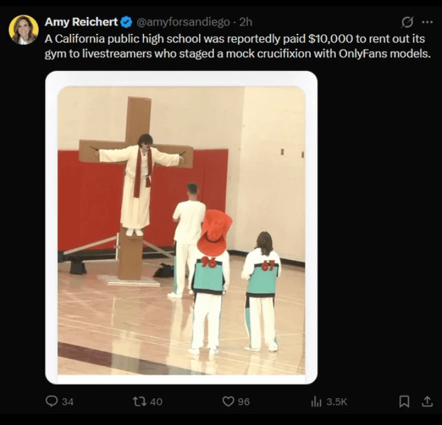 ୦ Amy Reichert⭑@amyforsandiego - 2h A California public high school was reportedly paid $10,000 to rent out its gym to livestreamers who staged a mock crucifixion with OnlyFans models. 34 34 40 96 Il 3.5K