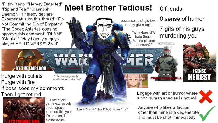 "Filthy Xeno" "Heresy Detected" "Rip and Tear" "Slaaneshi Daemon" "I hereby declare Exterminatus on this thread" "Do Not Commit the Sin of Empathy" "The Codex Astartes does not approve this comment" "BLAM!" "Clanker" "Hey have you guys played HELLDIVERS TM 2 yet" Meet Brother Tedious! WALK possesses a single joke for any given topic "Why does GW hate Space Marine players so much?" MER O friends O sense of humor 7 gifs of his guys murdering you VERY FUNNY... BY THE EMPEROR Purge with bullets Purge with fire "Thermian argument? Sounds like xenos trickery" If boss sees my comments Then I get retired IT'S PURGING TIME 1 fewer video game exclusively about space marines this year, it's so over, I blame woke "based" and "chad" but never "fun" NOW, I SENSE ALL HERESY Engage with art or humor where a non human species is not evil Anyone who likes a faction other than mine is a degenerate and must be shot immediately