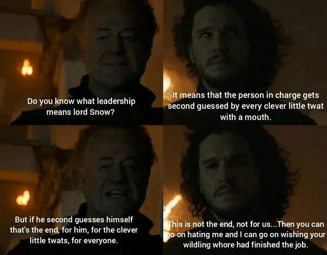 Do you know what leadership means lord Snow? It means that the person in charge gets second guessed by every clever little t--- with a mouth. But if he second guesses himself that's the end, for him, for the clever little t----, for everyone. This is not the end, not for us... Then you can go on hating me and I can go on wishing your wildling w---- had finished the job.
