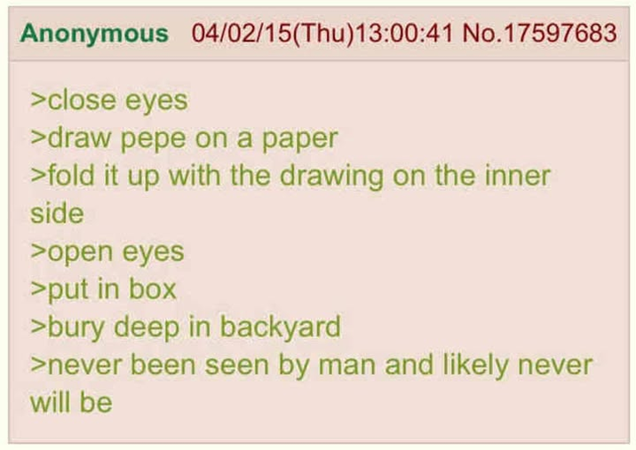 Anonymous 04/02/15(Thu)13:00:41 No.17597683 >close eyes >draw pepe on a paper >fold it up with the drawing on the inner side >open eyes >put in box >bury deep in backyard >never been seen by man and likely never will be