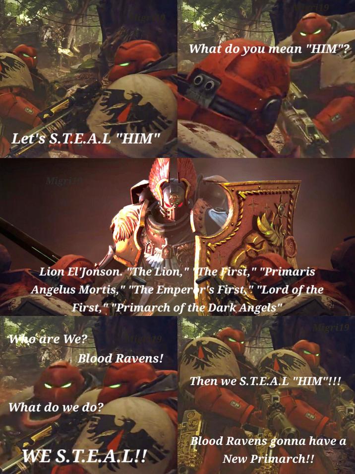 igri19 Migris What do you mean "HIM"? Let's S.T.E.A.L "HIM" Migri19 00 Lion El'Jonson. "The Lion," The First," "Primaris Angelus Mortis," "The Emperor's First" "Lord of the First," "Primarch of the Dark Angels" Migri19 Who are We? Migh 19 Blood Ravens! Then we S.T.E.A.L "HIM"!!! What do we do? 23 Blood Ravens gonna have a WE S.T.E.A.L!! New Primarch!!