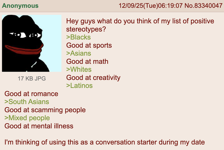 Anonymous 17 KB JPG Good at romance >South Asians 12/09/25(Tue)06:19:07 No.83340047 Hey guys what do you think of my list of positive stereotypes? >Blacks Good at sports >Asians Good at math >Whites Good at creativity >Latinos Good at scamming people >Mixed people Good at mental illness I'm thinking of using this as a conversation starter during my date