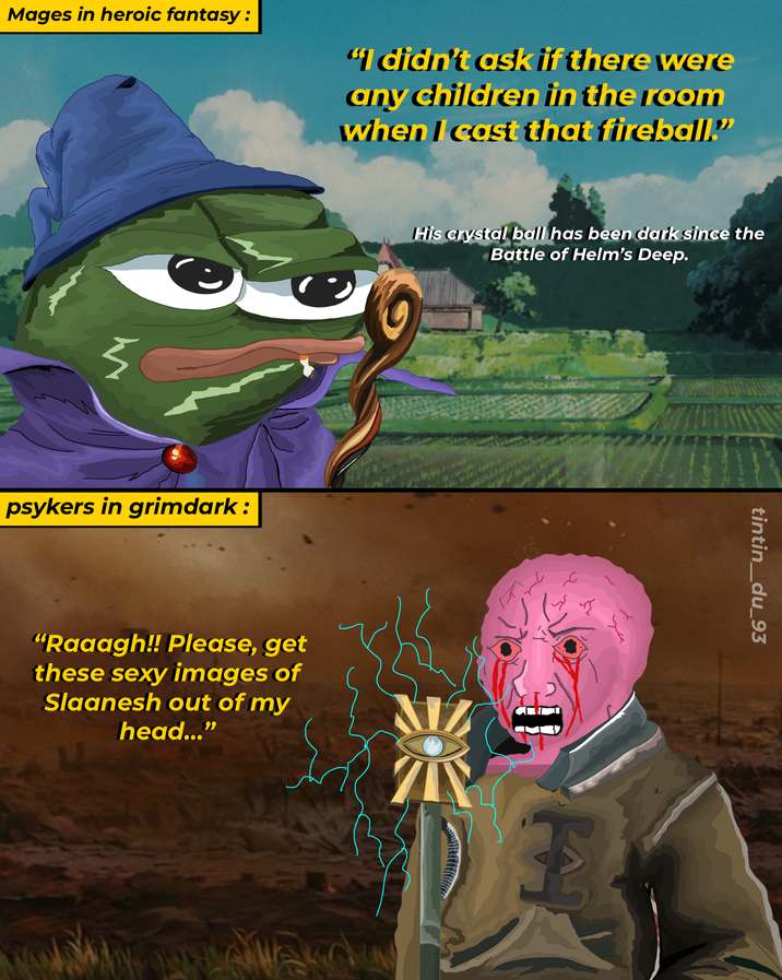 Mages in heroic fantasy: "I didn't ask if there were any children in the room when I cast that fireball." 5 psykers in grimdark: His crystal ball has been dark since the Battle of Helm's Deep. "Raaagh!! Please, get these sexy images of Slaanesh out of my head...' E tintin_du_93