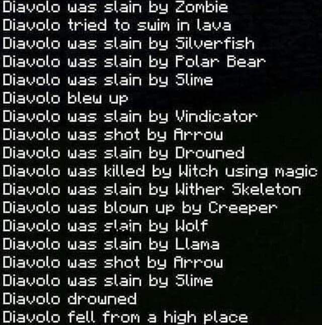 Diavolo was slain by Zombie Diavolo tried to swim in lava Diavolo was slain by Silverfish Diavolo was slain by Polar Bear Diavolo was slain by Slime Diavolo blew up Diavolo was slain by Vindicator Diavolo was shot by Arrow Diavolo was slain by Drowned Diavolo was killed by Witch using magic Diavolo was slain by Wither Skeleton Diavolo was blown up by Creeper Diavolo was slain by Wolf Diavolo was slain by Llama Diavolo was shot by Arrow Diavolo was slain by Slime Diavolo drowned Diavolo fell from a high place