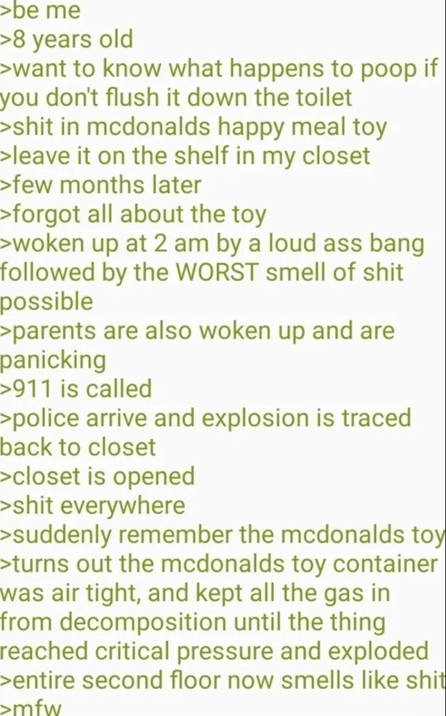 >be me >8 years old >want to know what happens to poop if you don't flush it down the toilet >s--- in mcdonalds happy meal toy >leave it on the shelf in my closet >few months later >forgot all about the toy >woken up at 2 am by a loud ass bang followed by the WORST smell of s--- possible >parents are also woken up and are panicking >911 is called >police arrive and explosion is traced back to closet >closet is opened >s--- everywhere >suddenly remember the mcdonalds toy >turns out the mcdonalds toy container was air tight, and kept all the gas in from decomposition until the thing reached critical pressure and exploded >entire second floor now smells like s--- >mfw