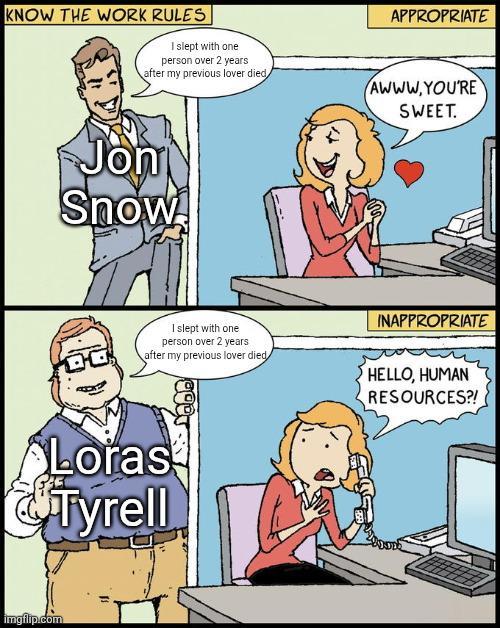 KNOW THE WORK RULES I slept with one person over 2 years after my previous lover died Jon Snow DO APPROPRIATE AWWW.YOU'RE SWEET. I slept with one person over 2 years after my previous lover died INAPPROPRIATE HELLO, HUMAN RESOURCES?! Loras Tyrell imgflip.com