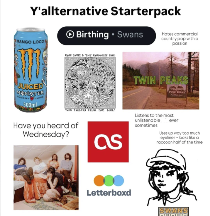 Y'allternative Starterpack MANGO LOCO Birthing • Swans Hates commercial country pop with a passion JUICED MONSTER ENERGY JUICE 500ml RYAN DAVIS & THE ROADHOUSE BAND "NEW THREATS FROM THE SOUL" TWIN PEAKS WELCOME TWIN PEAKS Have you heard of Wednesday? as Listens to the most unlistenable sometimes ever Uses up way too much eyeliner - looks like a raccoon half of the time Letterboxd SWANS DUBUQ